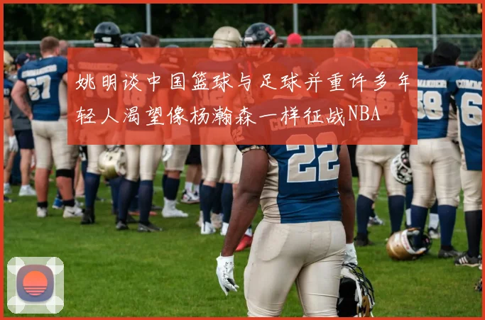 姚明谈中国篮球与足球并重许多年轻人渴望像杨瀚森一样征战NBA