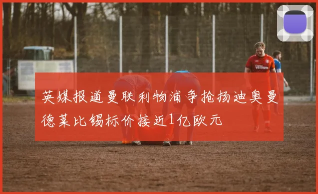 英媒报道曼联利物浦争抢扬迪奥曼德莱比锡标价接近1亿欧元