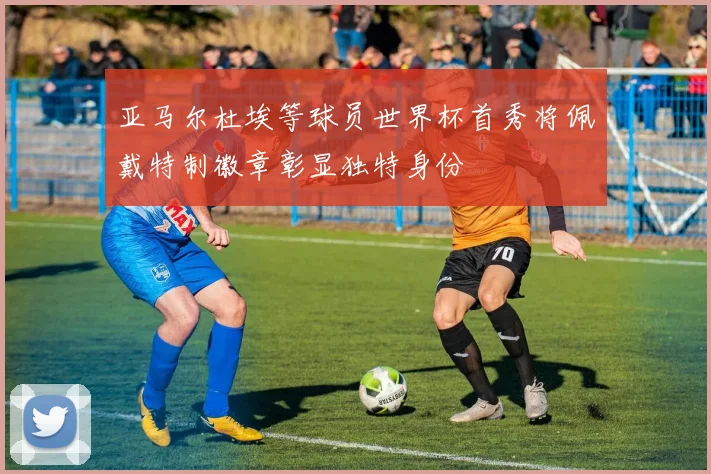 亚马尔杜埃等球员世界杯首秀将佩戴特制徽章彰显独特身份