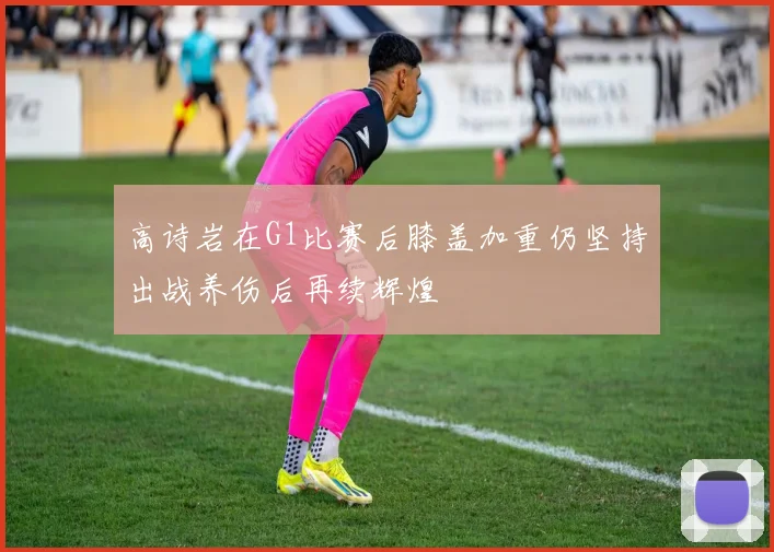 高诗岩在G1比赛后膝盖加重仍坚持出战养伤后再续辉煌