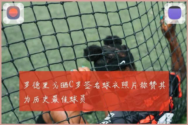 罗德里戈晒C罗签名球衣照片称赞其为历史最佳球员