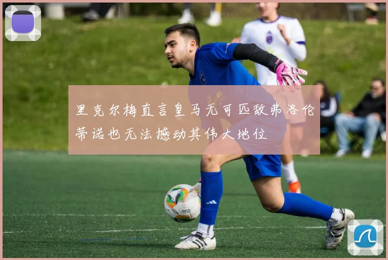 里克尔梅直言皇马无可匹敌弗洛伦蒂诺也无法撼动其伟大地位