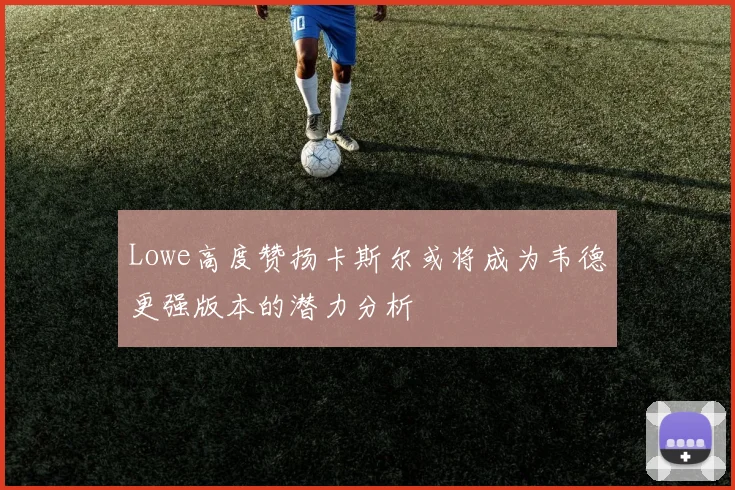 Lowe高度赞扬卡斯尔或将成为韦德更强版本的潜力分析