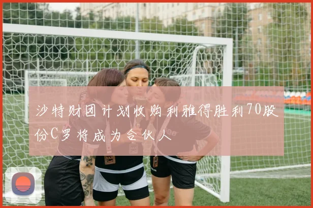 沙特财团计划收购利雅得胜利70股份C罗将成为合伙人