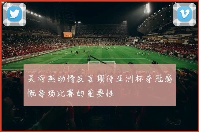 吴海燕动情发言期待亚洲杯夺冠感慨每场比赛的重要性