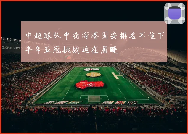 中超球队申花海港国安排名不佳下半年亚冠挑战迫在眉睫